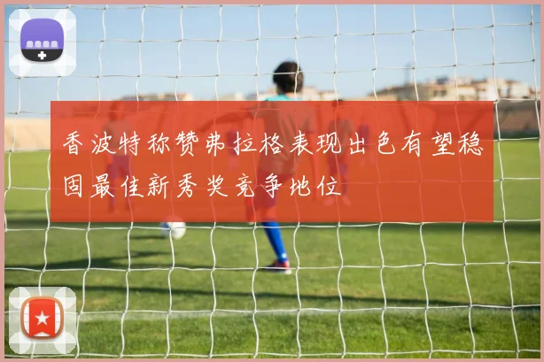 香波特称赞弗拉格表现出色有望稳固最佳新秀奖竞争地位