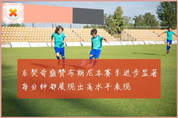 东契奇盛赞布朗尼本赛季进步显著每分钟都展现出高水平表现