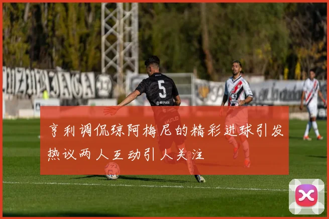 亨利调侃琼阿梅尼的精彩进球引发热议两人互动引人关注
