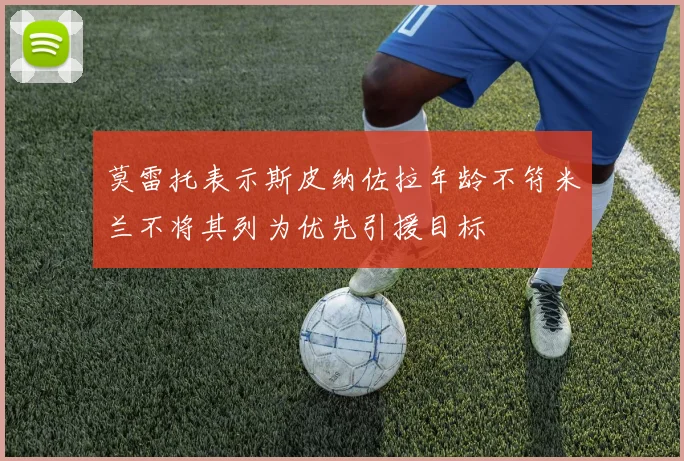 莫雷托表示斯皮纳佐拉年龄不符米兰不将其列为优先引援目标