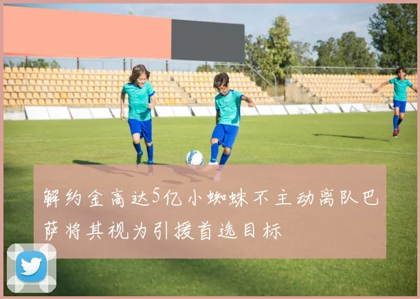 解约金高达5亿小蜘蛛不主动离队巴萨将其视为引援首选目标