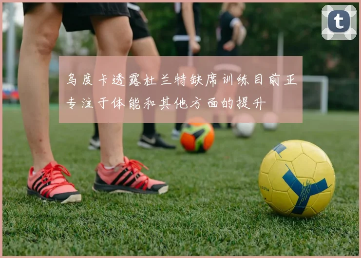 乌度卡透露杜兰特缺席训练目前正专注于体能和其他方面的提升