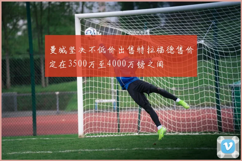 曼城坚决不低价出售特拉福德售价定在3500万至4000万镑之间