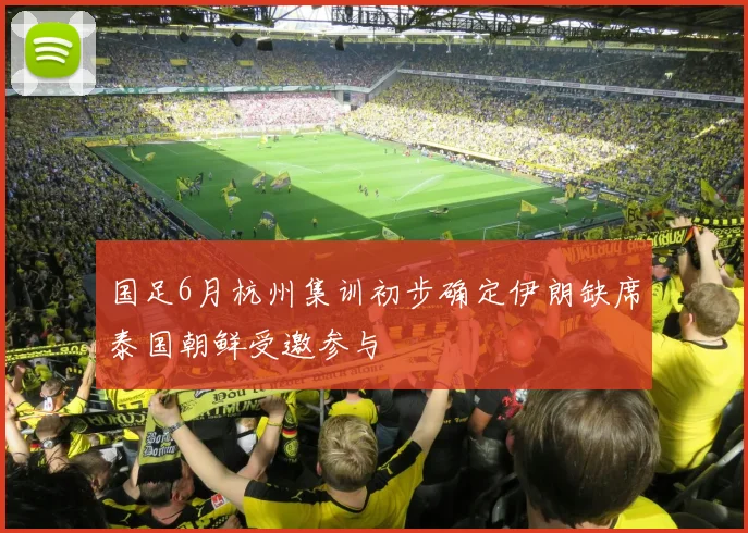 国足6月杭州集训初步确定伊朗缺席泰国朝鲜受邀参与