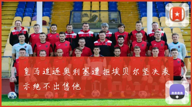 皇马追逐奥利塞遭拒埃贝尔坚决表示绝不出售他