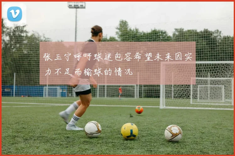 张玉宁呼吁球迷包容希望未来因实力不足而输球的情况